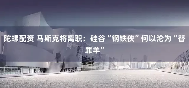 陀螺配资 马斯克将离职：硅谷“钢铁侠”何以沦为“替罪羊”
