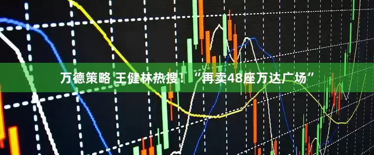 万德策略 王健林热搜！“再卖48座万达广场”