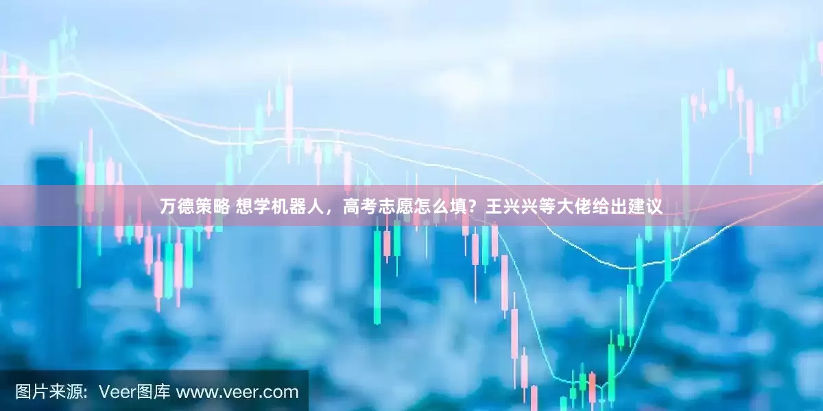 万德策略 想学机器人，高考志愿怎么填？王兴兴等大佬给出建议