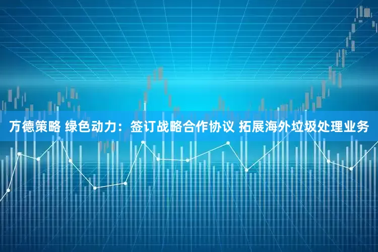 万德策略 绿色动力：签订战略合作协议 拓展海外垃圾处理业务