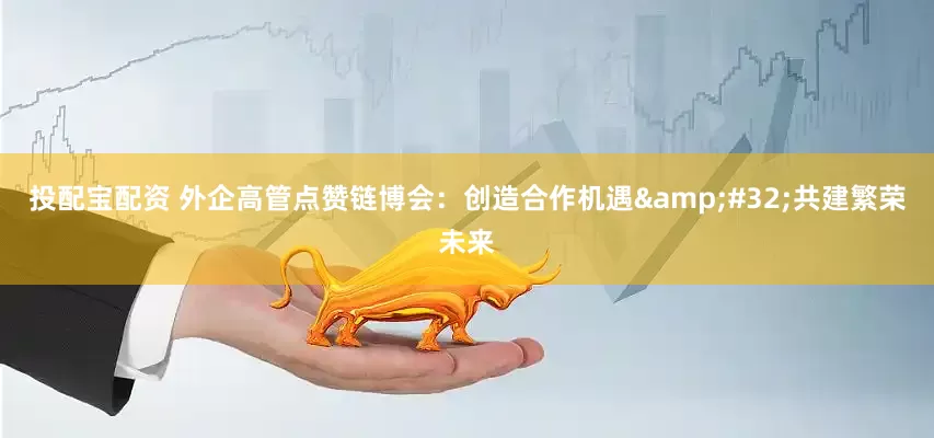 投配宝配资 外企高管点赞链博会：创造合作机遇 共建繁荣未来
