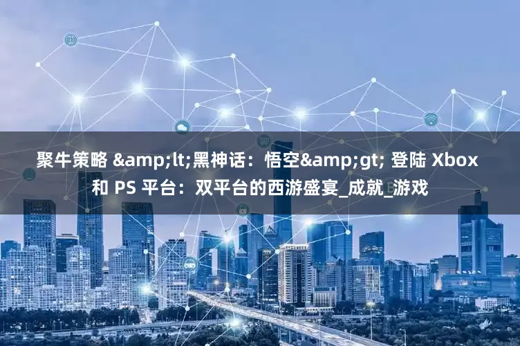 聚牛策略 <黑神话：悟空> 登陆 Xbox 和 PS 平台：双平台的西游盛宴_成就_游戏