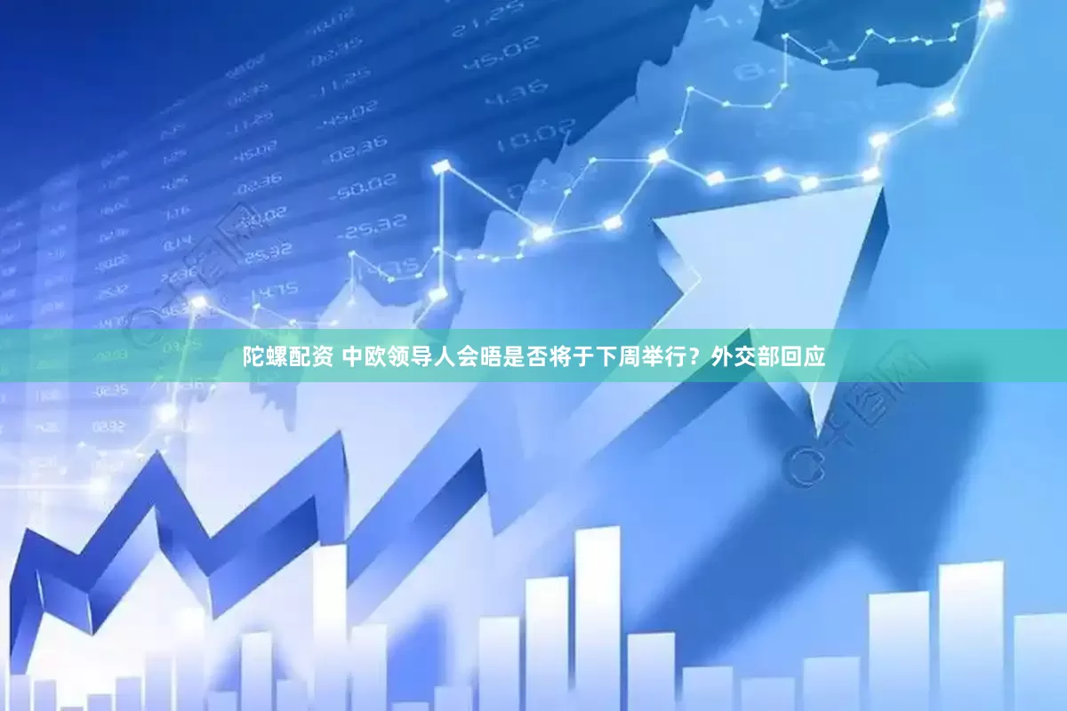 陀螺配资 中欧领导人会晤是否将于下周举行？外交部回应