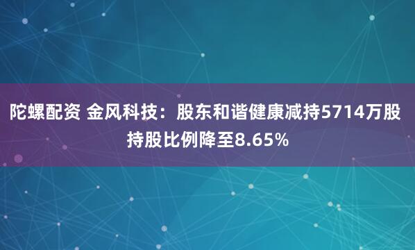 陀螺配资 金风科技：股东和谐健康减持5714万股 持股比例降至8.65%