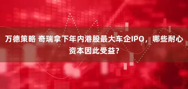 万德策略 奇瑞拿下年内港股最大车企IPO，哪些耐心资本因此受益？