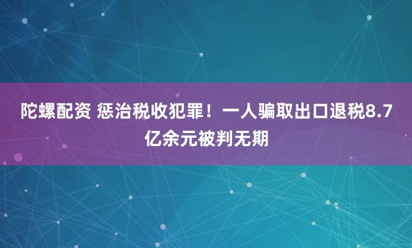 陀螺配资 惩治税收犯罪！一人骗取出口退税8.7亿余元被判无期