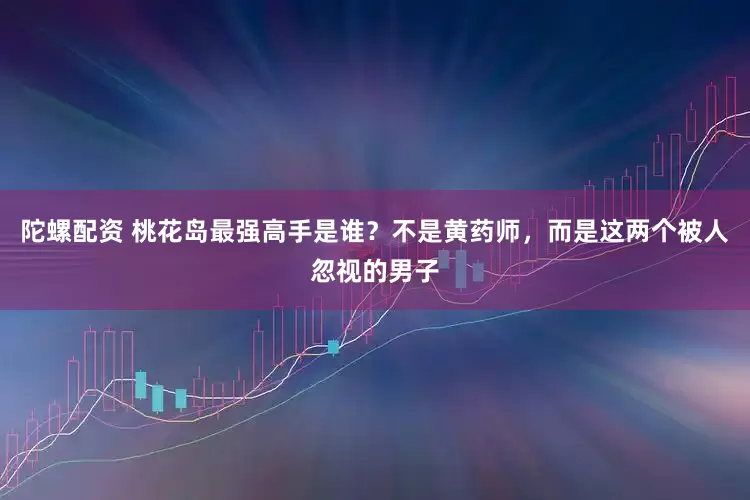 陀螺配资 桃花岛最强高手是谁？不是黄药师，而是这两个被人忽视的男子